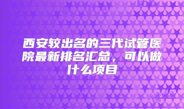 西安较出名的三代试管医院最新排名汇总,可以做什么项目