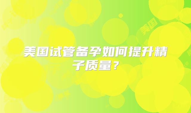 美国试管备孕如何提升精子质量？