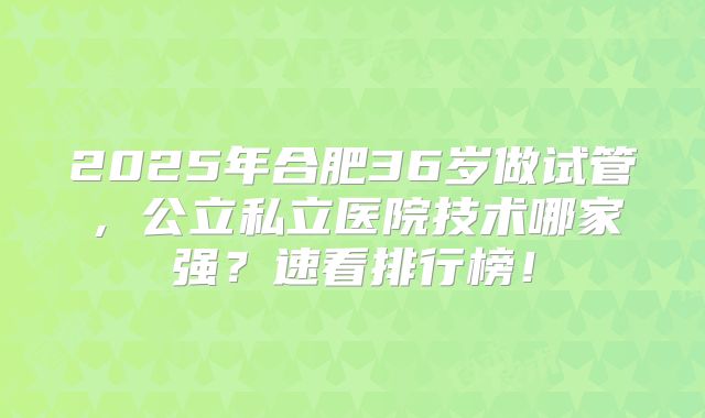 2025年合肥36岁做试管,公立私立医院技术哪家强?速看排行榜!