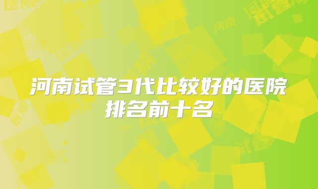 河南试管3代比较好的医院排名前十名