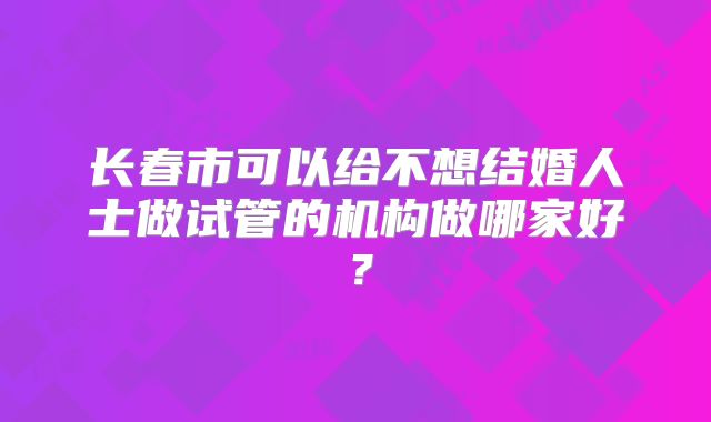 长春市可以给不想结婚人士做试管的机构做哪家好？