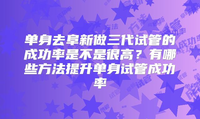 单身去阜新做三代试管的成功率是不是很高？有哪些方法提升单身试管成功率