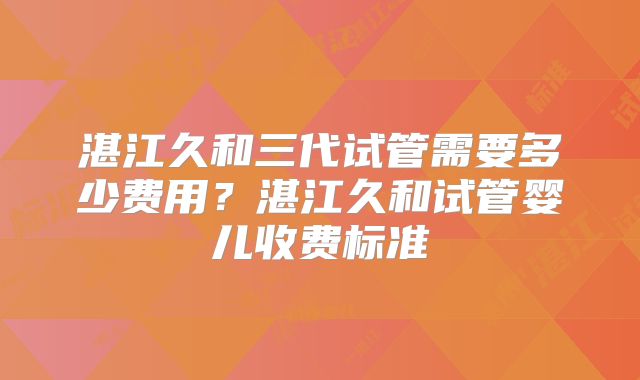 湛江久和三代试管需要多少费用？湛江久和试管婴儿收费标准