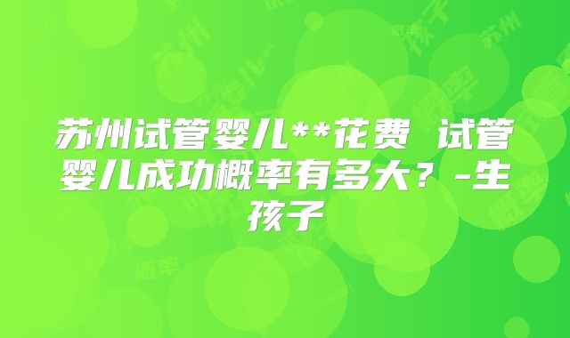 苏州试管婴儿**花费 试管婴儿成功概率有多大？-生孩子