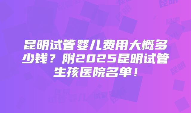 昆明试管婴儿费用大概多少钱？附2025昆明试管生孩医院名单！