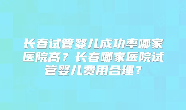 长春试管婴儿成功率哪家医院高?长春哪家医院试管婴儿费用合理?