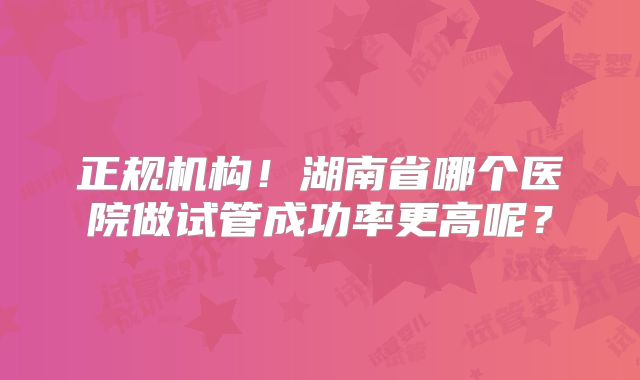 正规机构!湖南省哪个医院做试管成功率更高呢?