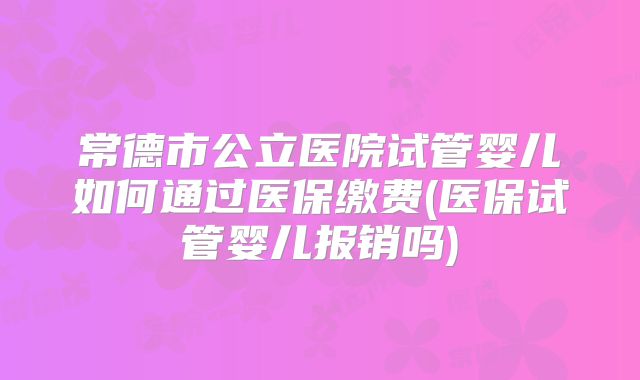 常德市公立医院试管婴儿如何通过医保缴费(医保试管婴儿报销吗)