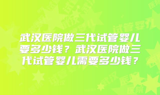 武汉医院做三代试管婴儿要多少钱？武汉医院做三代试管婴儿需要多少钱？