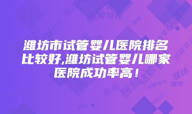 潍坊市试管婴儿医院排名比较好,潍坊试管婴儿哪家医院成功率高!