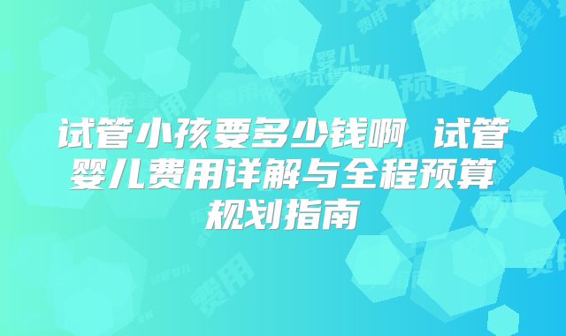 试管小孩要多少钱啊 试管婴儿费用详解与全程预算规划指南