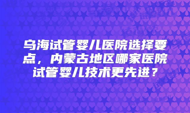 乌海试管婴儿医院选择要点，内蒙古地区哪家医院试管婴儿技术更先进？