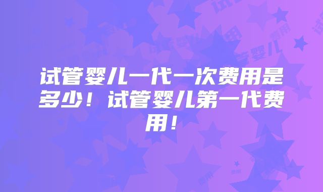 试管婴儿一代一次费用是多少！试管婴儿第一代费用！