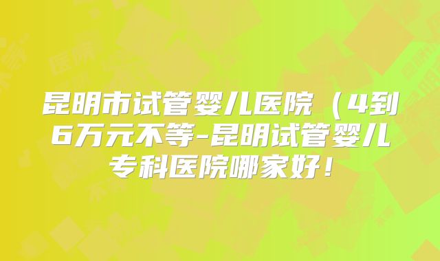 昆明市试管婴儿医院（4到6万元不等-昆明试管婴儿专科医院哪家好！