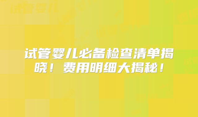 试管婴儿必备检查清单揭晓！费用明细大揭秘！