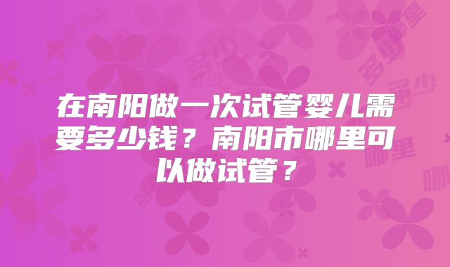 在南阳做一次试管婴儿需要多少钱?南阳市哪里可以做试管?