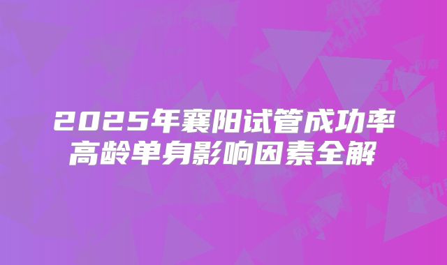 2025年襄阳试管成功率高龄单身影响因素全解