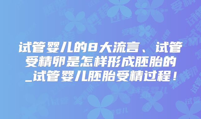 试管婴儿的8大流言、试管受精卵是怎样形成胚胎的_试管婴儿胚胎受精过程！
