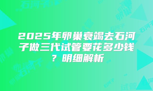 2025年卵巢衰竭去石河子做三代试管要花多少钱?明细解析