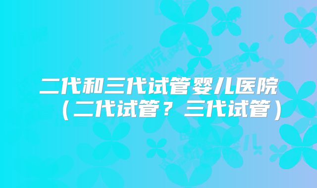 二代和三代试管婴儿医院（二代试管？三代试管）