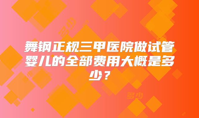舞钢正规三甲医院做试管婴儿的全部费用大概是多少？