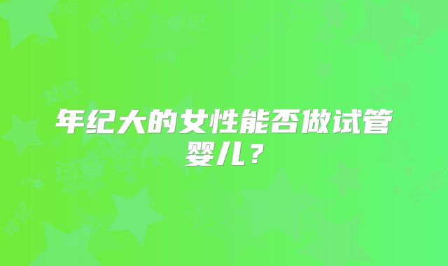 年纪大的女性能否做试管婴儿?