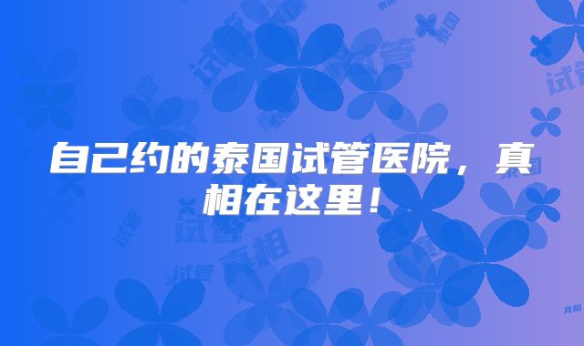 自己约的泰国试管医院,真相在这里!