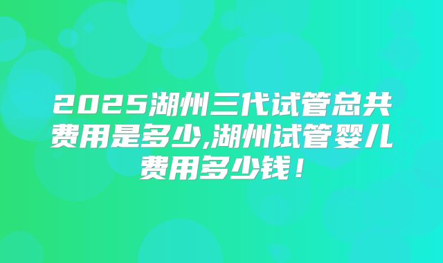 2025湖州三代试管总共费用是多少,湖州试管婴儿费用多少钱！