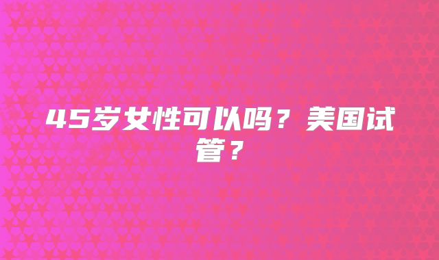 45岁女性可以吗？美国试管？