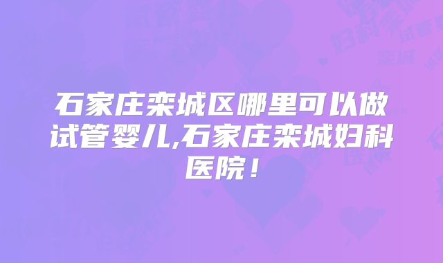 石家庄栾城区哪里可以做试管婴儿,石家庄栾城妇科医院！