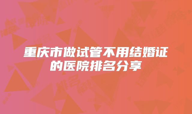 重庆市做试管不用结婚证的医院排名分享