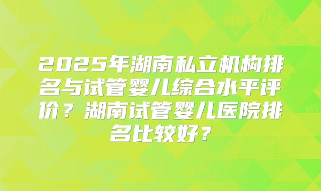 2025年湖南私立机构排名与试管婴儿综合水平评价?湖南试管婴儿医院排名比较好?