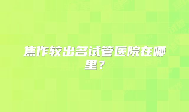 焦作较出名试管医院在哪里？
