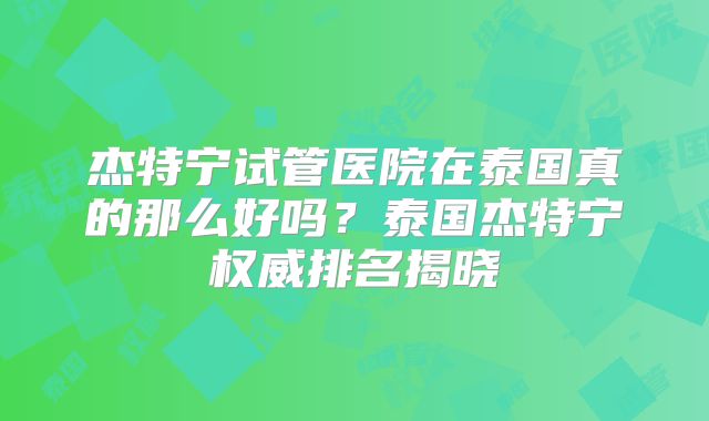 杰特宁试管医院在泰国真的那么好吗?泰国杰特宁权威排名揭晓