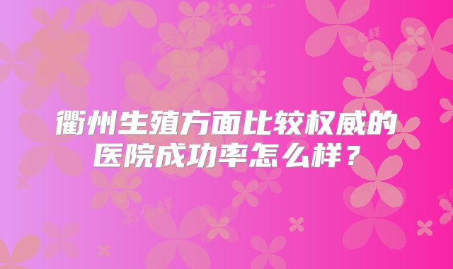 衢州生殖方面比较权威的医院成功率怎么样？