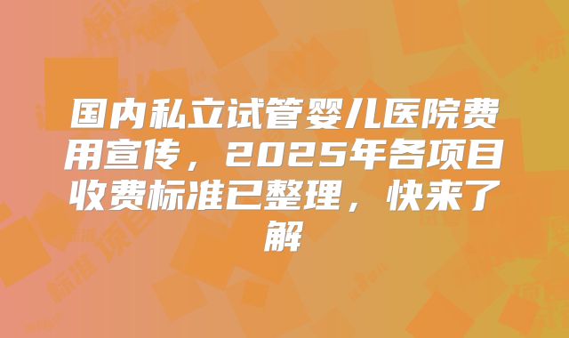 国内私立试管婴儿医院费用宣传，2025年各项目收费标准已整理，快来了解