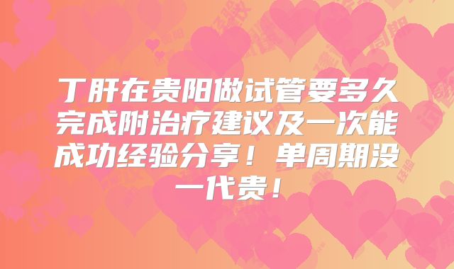 丁肝在贵阳做试管要多久完成附治疗建议及一次能成功经验分享!单周期没一代贵!
