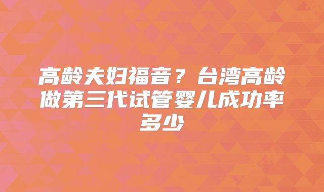 高龄夫妇福音?台湾高龄做第三代试管婴儿成功率多少