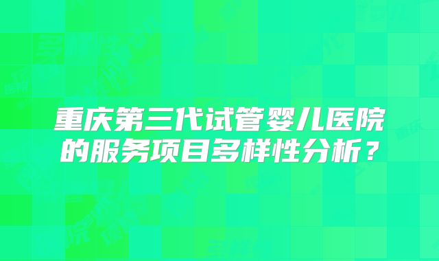 重庆第三代试管婴儿医院的服务项目多样性分析?