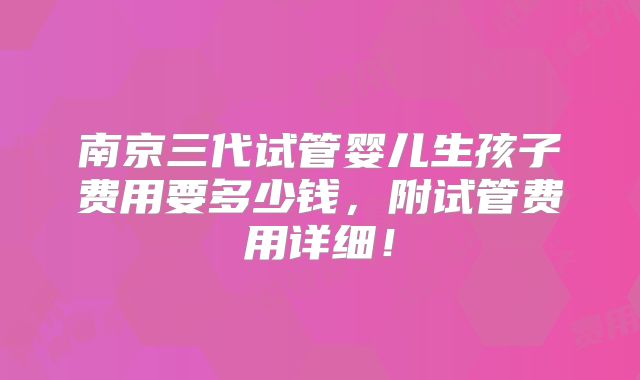 南京三代试管婴儿生孩子费用要多少钱，附试管费用详细！