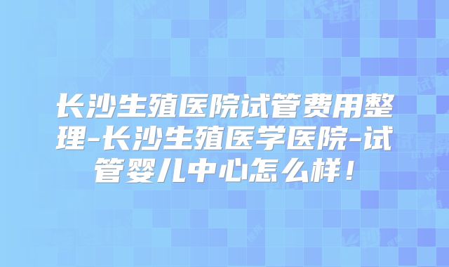长沙生殖医院试管费用整理-长沙生殖医学医院-试管婴儿中心怎么样！