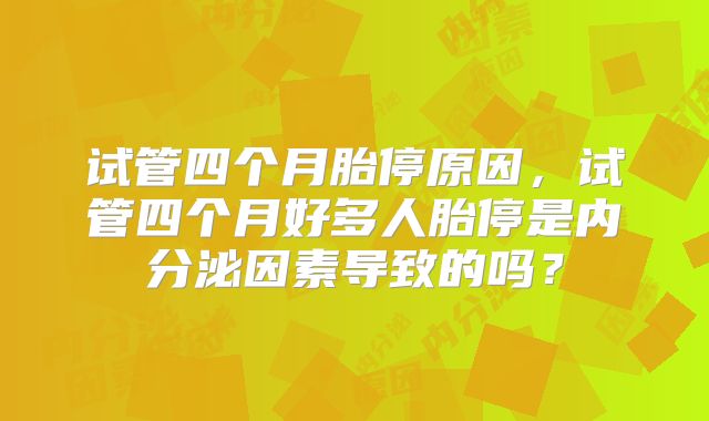 试管四个月胎停原因，试管四个月好多人胎停是内分泌因素导致的吗？