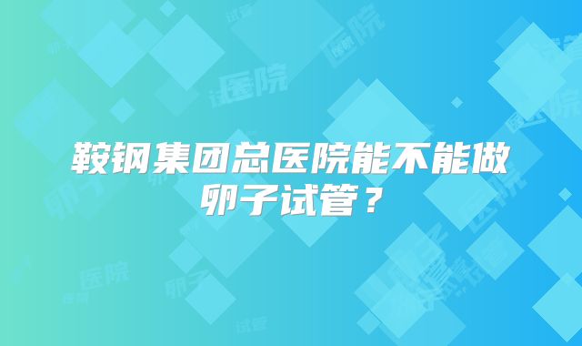 鞍钢集团总医院能不能做卵子试管？