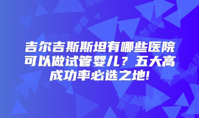 吉尔吉斯斯坦有哪些医院可以做试管婴儿?五大高成功率必选之地!