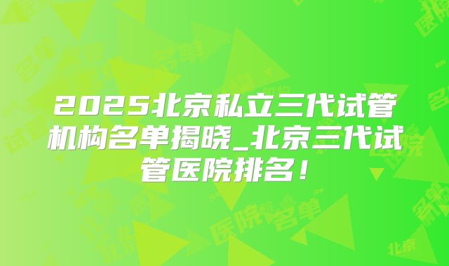 2025北京私立三代试管机构名单揭晓_北京三代试管医院排名!