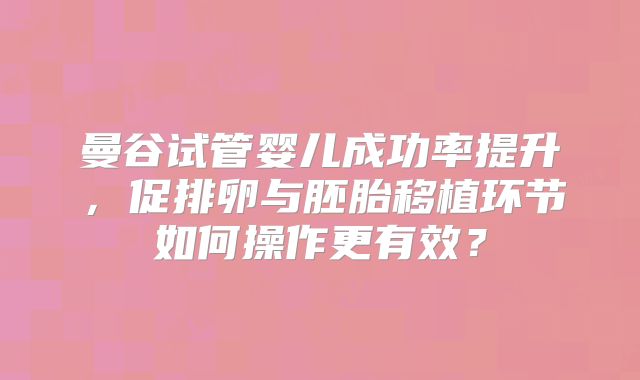 曼谷试管婴儿成功率提升，促排卵与胚胎移植环节如何操作更有效？