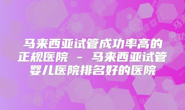 马来西亚试管成功率高的正规医院 - 马来西亚试管婴儿医院排名好的医院
