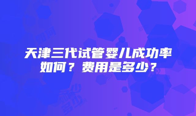 天津三代试管婴儿成功率如何？费用是多少？
