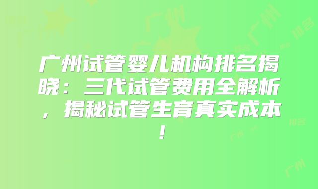 广州试管婴儿机构排名揭晓:三代试管费用全解析,揭秘试管生育真实成本!
