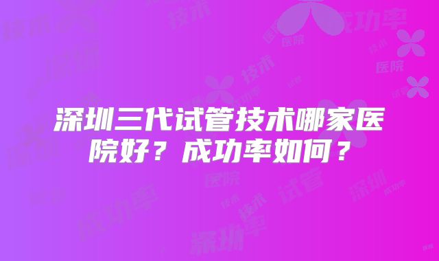 深圳三代试管技术哪家医院好？成功率如何？